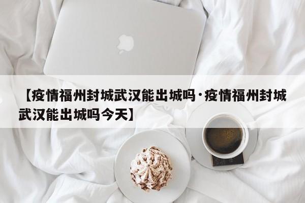 【疫情福州封城武汉能出城吗·疫情福州封城武汉能出城吗今天】