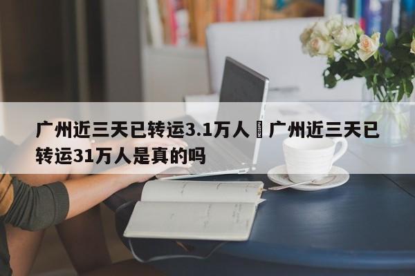 广州近三天已转运3.1万人›广州近三天已转运31万人是真的吗