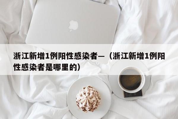 浙江新增1例阳性感染者—(浙江新增1例阳性感染者是哪里的)