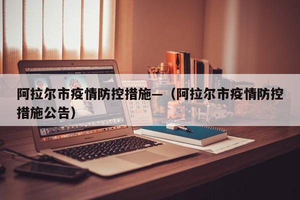 阿拉尔市疫情防控措施—(阿拉尔市疫情防控措施公告)