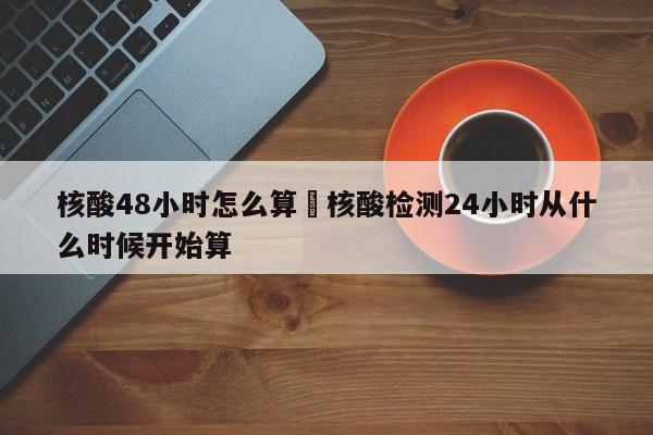 核酸48小时怎么算›核酸检测24小时从什么时候开始算
