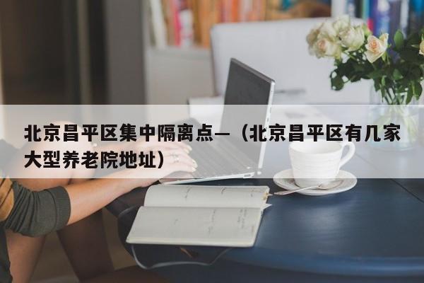 北京昌平区集中隔离点—(北京昌平区有几家大型养老院地址)