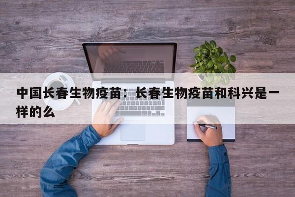 中国长春生物疫苗:长春生物疫苗和科兴是一样的么