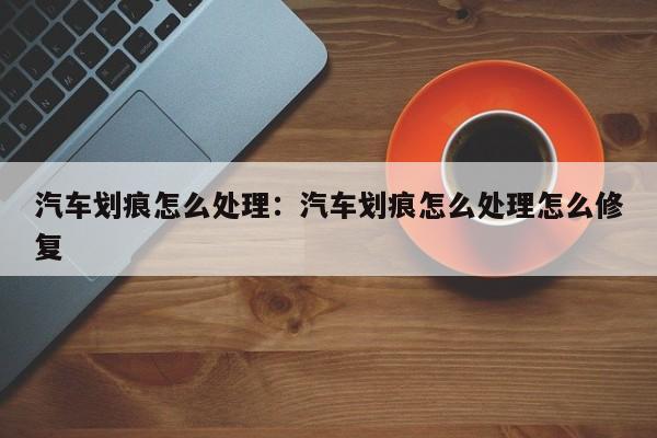 汽车划痕怎么处理:汽车划痕怎么处理怎么修复