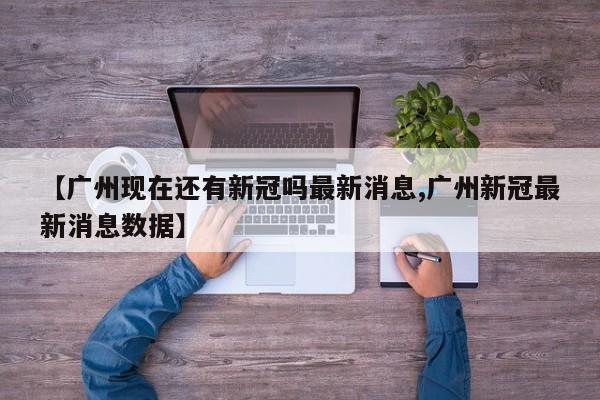【广州现在还有新冠吗最新消息,广州新冠最新消息数据】