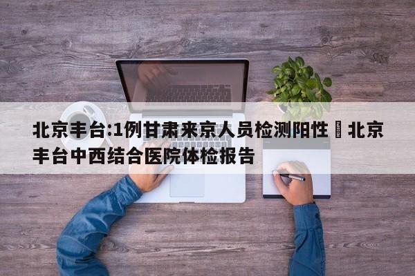北京丰台:1例甘肃来京人员检测阳性›北京丰台中西结合医院体检报告