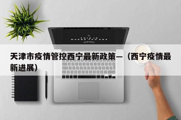 天津市疫情管控西宁最新政策—(西宁疫情最新进展)
