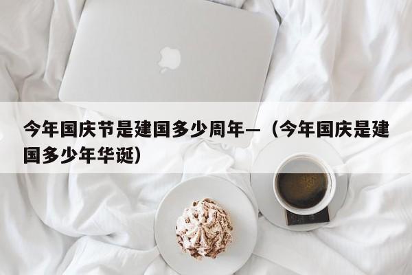 今年国庆节是建国多少周年—(今年国庆是建国多少年华诞)