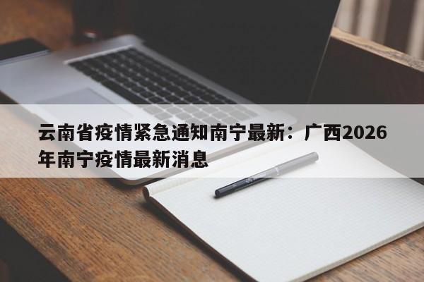 云南省疫情紧急通知南宁最新:广西2026年南宁疫情最新消息