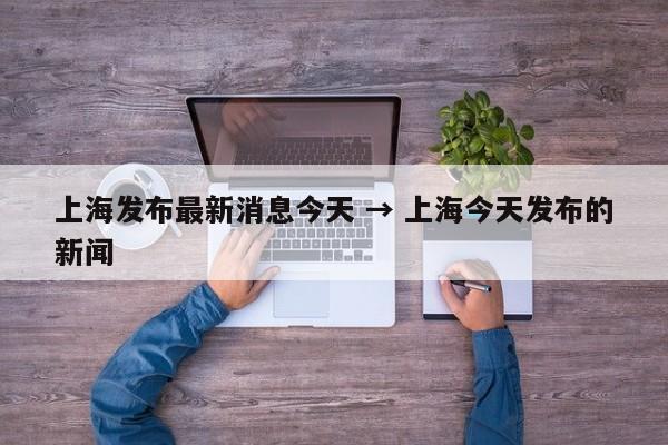 上海发布最新消息今天 → 上海今天发布的新闻