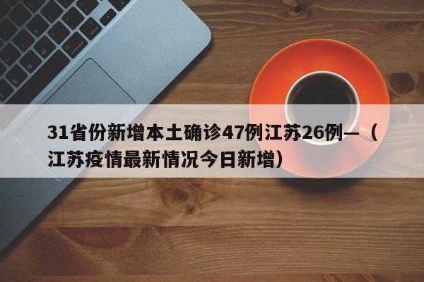 31省份新增本土确诊47例江苏26例—(江苏疫情最新情况今日新增)