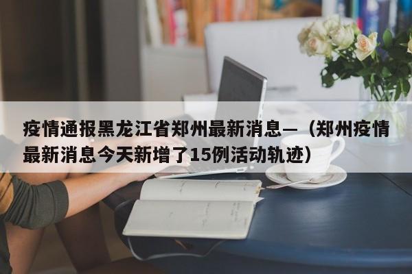 疫情通报黑龙江省郑州最新消息—(郑州疫情最新消息今天新增了15例活动轨迹)