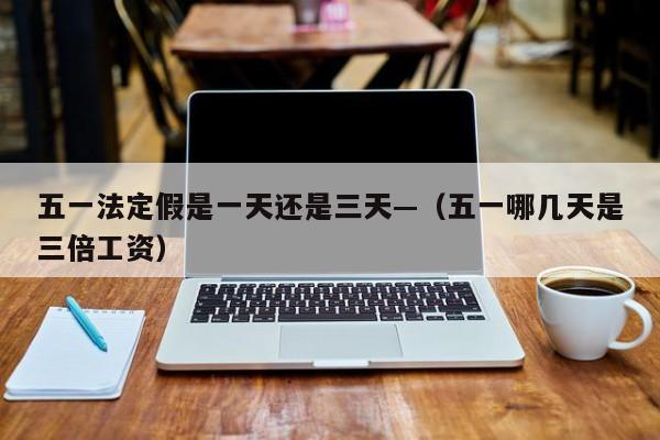 五一法定假是一天还是三天—(五一哪几天是三倍工资)