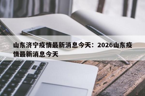 山东济宁疫情最新消息今天:2026山东疫情最新消息今天