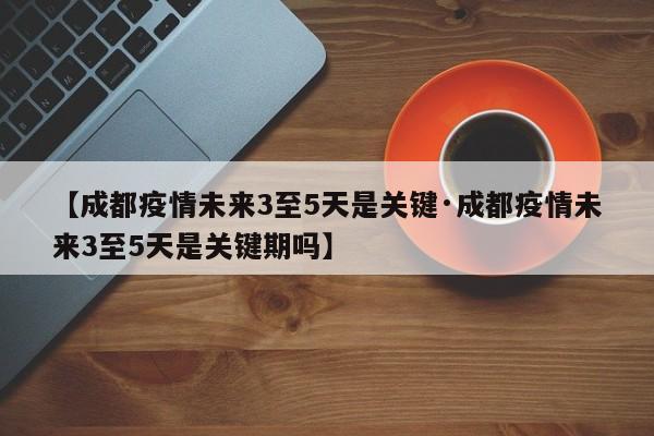 【成都疫情未来3至5天是关键·成都疫情未来3至5天是关键期吗】