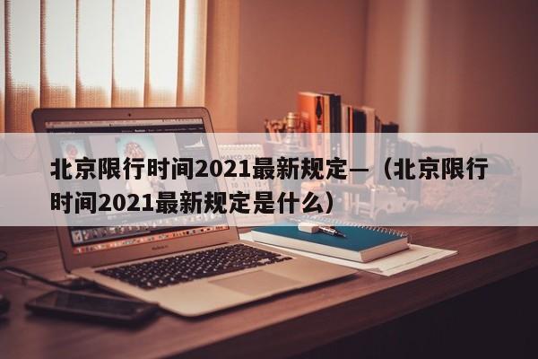 北京限行时间2021最新规定—(北京限行时间2021最新规定是什么)
