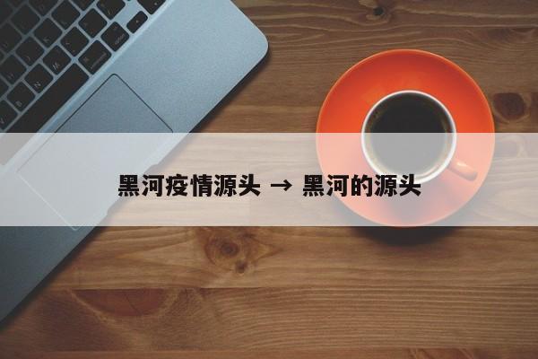 黑河疫情源头 → 黑河的源头