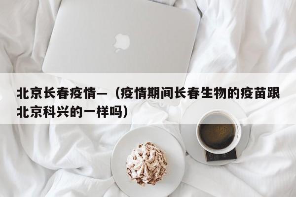 北京长春疫情—(疫情期间长春生物的疫苗跟北京科兴的一样吗)