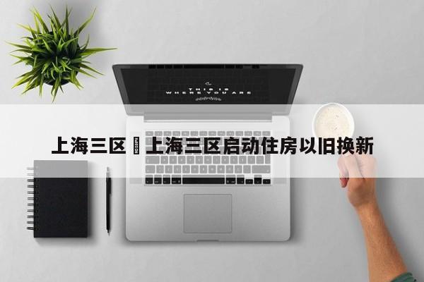 上海三区›上海三区启动住房以旧换新