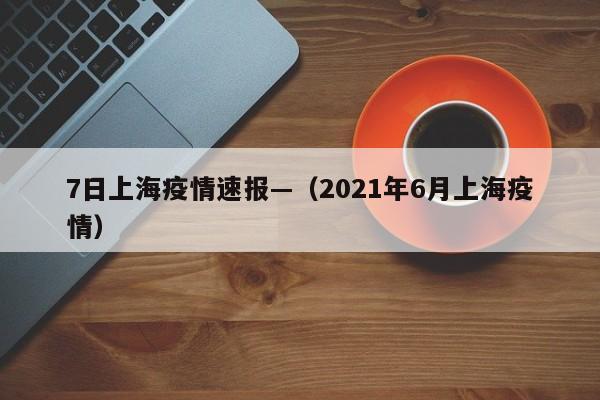 7日上海疫情速报—(2021年6月上海疫情)