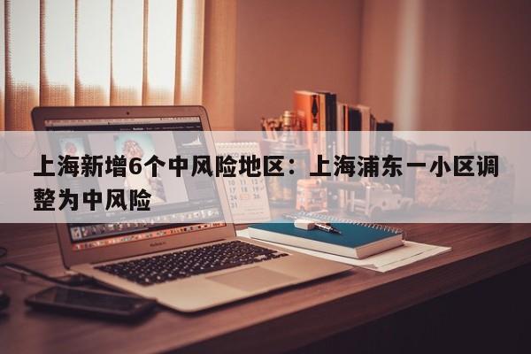 上海新增6个中风险地区:上海浦东一小区调整为中风险