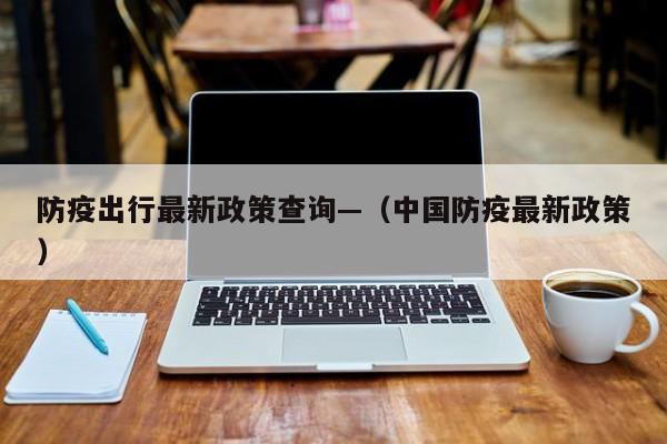 防疫出行最新政策查询—(中国防疫最新政策)