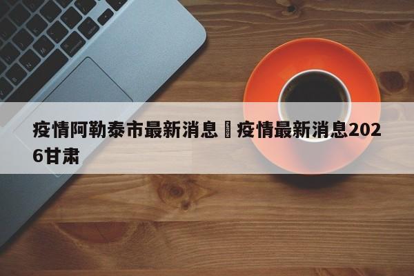 疫情阿勒泰市最新消息›疫情最新消息2026甘肃