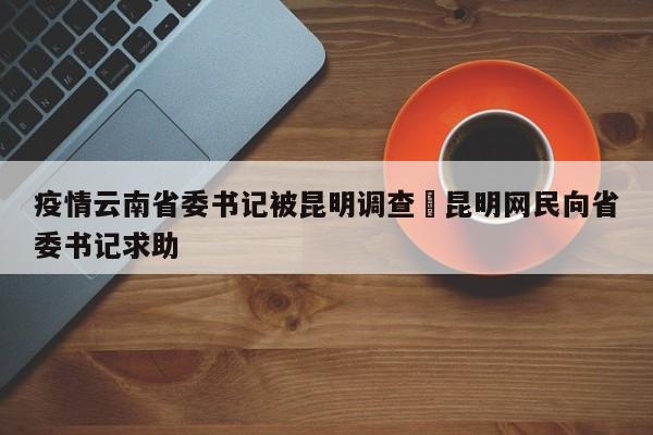 疫情云南省委书记被昆明调查›昆明网民向省委书记求助