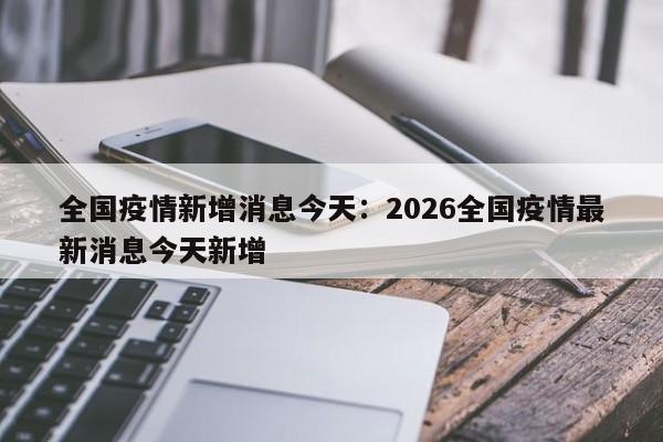 全国疫情新增消息今天:2026全国疫情最新消息今天新增
