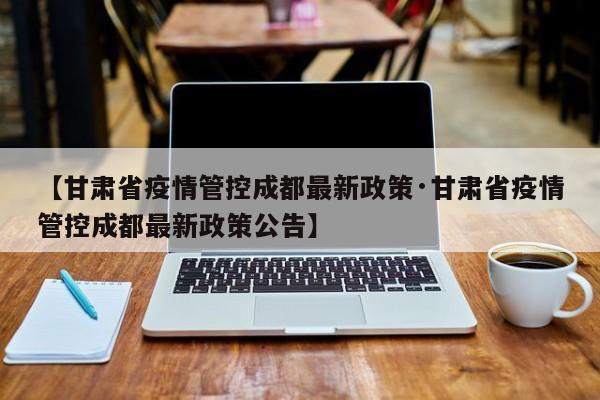 【甘肃省疫情管控成都最新政策·甘肃省疫情管控成都最新政策公告】