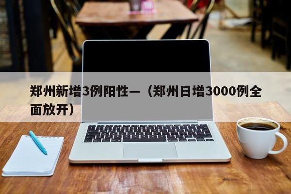 郑州新增3例阳性—(郑州日增3000例全面放开)