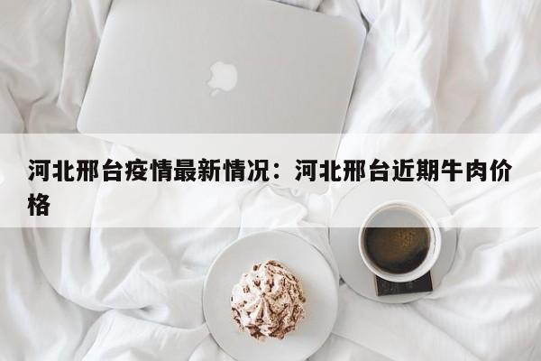 河北邢台疫情最新情况:河北邢台近期牛肉价格