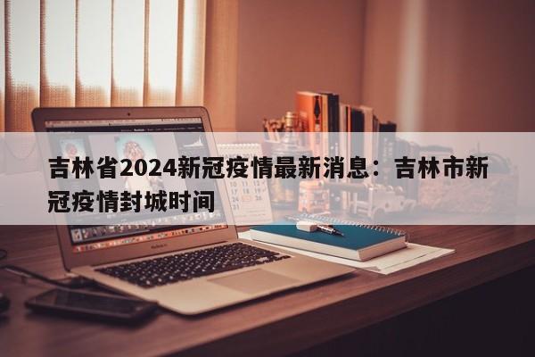 吉林省2024新冠疫情最新消息:吉林市新冠疫情封城时间