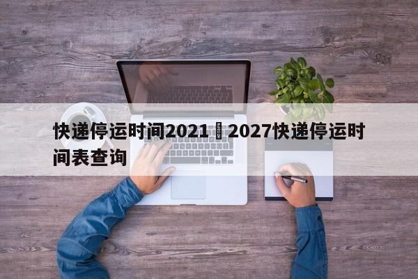 快递停运时间2021›2027快递停运时间表查询