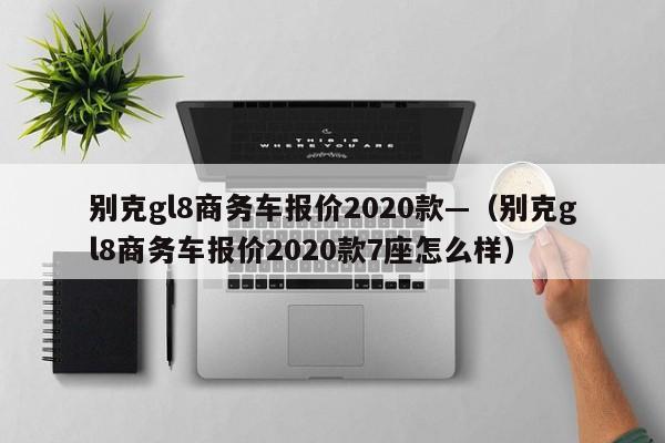 别克gl8商务车报价2020款—(别克gl8商务车报价2020款7座怎么样)