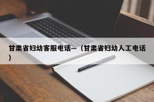 甘肃省妇幼客服电话—(甘肃省妇幼人工电话)