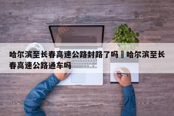 哈尔滨至长春高速公路封路了吗›哈尔滨至长春高速公路通车吗