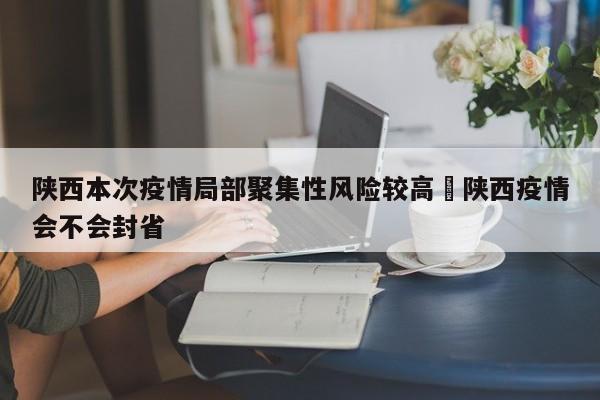 陕西本次疫情局部聚集性风险较高›陕西疫情会不会封省