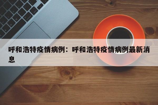 呼和浩特疫情病例:呼和浩特疫情病例最新消息