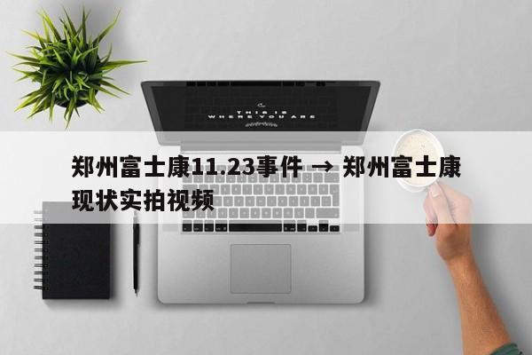 郑州富士康11.23事件 → 郑州富士康现状实拍视频