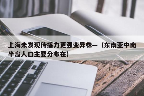 上海未发现传播力更强变异株—(东南亚中南半岛人口主要分布在)