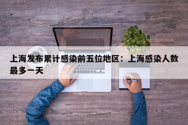 上海发布累计感染前五位地区:上海感染人数最多一天